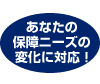 あなたの保障ニーズの変化に対応!