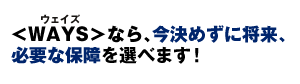 <WAYS>なら、今決めずに将来、その時に必要な保障を選べます!